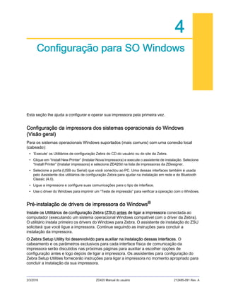 2/3/2016 ZD420 Manual do usuário 212485-091 Rev. A
4
Configuração para SO Windows
Esta seção lhe ajuda a configurar e operar sua impressora pela primeira vez.
Configuração da impressora dos sistemas operacionais do Windows
(Visão geral)
Para os sistemas operacionais Windows suportados (mais comuns) com uma conexão local
(cabeado):
• ‘Execute’ os Utilitários de configuração Zebra do CD do usuário ou do site da Zebra.
• Clique em “Install New Printer” (Instalar Nova Impressora) e execute o assistente de instalação. Selecione
“Install Printer” (Instalar impressora) e selecione ZD420d na lista de impressoras da ZDesigner.
• Selecione a porta (USB ou Serial) que você conectou ao PC. Uma dessas interfaces também é usada
pelo Assistente dos utilitários de configuração Zebra para ajudar na instalação em rede e do Bluetooth
Classic (4.0).
• Ligue a impressora e configure suas comunicações para o tipo de interface.
• Use o driver do Windows para imprimir um “Teste de impressão” para verificar a operação com o Windows.
Pré-instalação de drivers de impressora do Windows®
Instale os Utilitários de configuração Zebra (ZSU) antes de ligar a impressora conectada ao
computador (executando um sistema operacional Windows compatível com o driver da Zebra).
O utilitário instala primeiro os drivers do Windows para Zebra. O assistente de instalação do ZSU
solicitará que você ligue a impressora. Continue seguindo as instruções para concluir a
instalação da impressora.
O Zebra Setup Utility foi desenvolvido para auxiliar na instalação dessas interfaces. O
cabeamento e os parâmetros exclusivos para cada interface física de comunicação da
impressora serão discutidos nas próximas páginas para auxiliar a escolher opções de
configuração antes e logo depois de ligar a impressora. Os assistentes para configuração do
Zebra Setup Utilities fornecerão instruções para ligar a impressora no momento apropriado para
concluir a instalação da sua impressora.
 