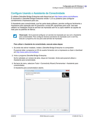 53Configuração para SO Windows
Configure Usando o Assistente de Conectividade
2/3/2016 ZD420 Manual do usuário 212485-091 Rev. A
Configure Usando o Assistente de Conectividade
O utilitário ZebraNet Bridge Enterprise está disponível em http://www.zebra.com/software.
É necessário o ZebraNet Bridge Enterprise versão 1.2.5 ou posterior para configurar
corretamente a impressora para uso.
O Assistente para conectividade, que faz parte deste software, permite configurar facilmente a
impressora para operação sem fio gravando o script ZPL apropriado para você. Use este
utilitário na instalação inicial do servidor de impressão sem fio ou após redefinir as opções de
rede para os padrões de fábrica.
Para utilizar o Assistente de conectividade, execute estas etapas:
1. Se ainda não estiver instalado, instale o ZebraNet Bridge Enterprise no computador.
É possível obter o programa no CD do usuário fornecido com a impressora ou fazer o download
em http://www.zebra.com/software.
2. Inicie o programa ZebraNet Bridge Enterprise.
Se for solicitado um número de série, clique em Cancelar. Ainda será possível utilizar o
Assistente para conectividade.
3. Na barra de menu, selecione Tools > Connectivity Wizard (Ferramentas > Assistente para
conectividade).
O Assistente para conectividade é aberto.
Observação • Só é possível configurar um servidor de impressão por vez com o Assistente
para conectividade. Para configurar diversos servidores de impressão (com e sem fio),
execute o programa uma vez para cada servidor de impressão.
 