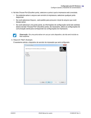 54Configuração para SO Windows
Configure Usando o Assistente de Conectividade
2/3/2016 ZD420 Manual do usuário 212485-091 Rev. A
4. Na lista Choose Port (Escolher porta), selecione a porta à qual a impressora está conectada.
• Se pretende salvar o arquivo sem enviá-lo à impressora, selecione qualquer porta
disponível.
• Se você selecionar Arquivo:, será pedido para procurar o local do arquivo que você
deseja salvar.
• Se você selecionar uma porta serial, as informações de configuração serial são exibidas
abaixo da lista “Choose Port” (Escolher porta). Se necessário, altere as configurações de
comunicação serial para corresponder às configurações da impressora.
5. Clique em “Next” (Avançar).
O assistente solicita o dispositivo de servidor de impressão que será configurado.
Observação • Se uma porta estiver em uso por outro dispositivo, ela não será incluída na
lista suspensa.
 