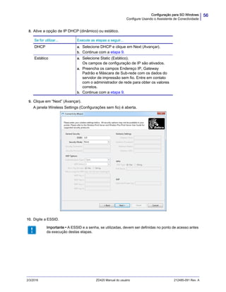 56Configuração para SO Windows
Configure Usando o Assistente de Conectividade
2/3/2016 ZD420 Manual do usuário 212485-091 Rev. A
8. Ative a opção de IP DHCP (dinâmico) ou estático.
9. Clique em “Next” (Avançar).
A janela Wireless Settings (Configurações sem fio) é aberta.
10. Digite a ESSID.
Se for utilizar... Execute as etapas a seguir...
DHCP a. Selecione DHCP e clique em Next (Avançar).
b. Continue com a etapa 9.
Estático a. Selecione Static (Estático).
Os campos de configuração de IP são ativados.
a. Preencha os campos Endereço IP, Gateway
Padrão e Máscara de Sub-rede com os dados do
servidor de impressão sem fio. Entre em contato
com o administrador de rede para obter os valores
corretos.
b. Continue com a etapa 9.
Importante • A ESSID e a senha, se utilizadas, devem ser definidas no ponto de acesso antes
da execução destas etapas.
 