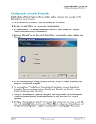 61Configuração para SO Windows
Configuração da opção Bluetooth
2/3/2016 ZD420 Manual do usuário 212485-091 Rev. A
Configuração da opção Bluetooth
O Zebra Setup Utilities fornece uma forma rápida e fácil de configurar uma conexão sem fio
Bluetooth com sua impressora.
1. Dê um clique duplo no ícone do Zebra Setup Utilities em seu desktop.
2. Conecte um cabo USB de sua impressora em seu computador.
3. Na primeira tela do ZSU, destaque a impressora exibida na janela e clique em Configurar
Conectividade da Impressora onde mostrado.
4. Selecione “Bluetooth” na tela Connectivity Type (Tipo de conectividade) e clique no botão Next
(Avançar).
5. Na tela Bluetooth Settings (Configurações do Bluetooth), marque “Enabled” (Habilitado) para
habilitar a funcionalidade Bluetooth.
6. No campo de texto “Friendly Name” (Nome amigável), configure o nome do Bluetooth do
dispositivo. Este nome aparece durante a descoberta do dispositivo e o dispositivo mestre
chamará a impressora com este nome.
7. Configure Localizável para “Ligado” ou “Desligado” para configurar se o dispositivo aparecerá
quando os dispositivos mestre estiverem procurando um novo dispositivo com o qual se
parearem.
8. Configure a Autenticação em “Ligado”. (Observação: Esta configuração não existe no Link-OS,
mas você precisa ligá-la se quiser inserir um PIN em ZSU. A configuração de autenticação real
na impressora é configurada no Modo de Segurança no menu Configurações Avançadas.)
 