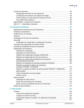 viiSumário
2/3/2016 ZD420 Manual do usuário 212485-091 Rev. A
Fontes da impressora . . . . . . . . . . . . . . . . . . . . . . . . . . . . . . . . . . . . . . . . . . . . . . . . . . . . 83
Identificação das fontes na sua impressora . . . . . . . . . . . . . . . . . . . . . . . . . . . . . . . . 83
Localização da impressora com páginas de código. . . . . . . . . . . . . . . . . . . . . . . . . . 83
Fontes asiáticas e outros grandes conjuntos de fontes . . . . . . . . . . . . . . . . . . . . . . . 84
Como obter fontes asiáticas . . . . . . . . . . . . . . . . . . . . . . . . . . . . . . . . . . . . . . . . . . . . 84
Zebra® ZKDU – Acessório da impressora . . . . . . . . . . . . . . . . . . . . . . . . . . . . . . . . . . . . 85
ZBI 2.0 ™ — Zebra Basic Interpreter . . . . . . . . . . . . . . . . . . . . . . . . . . . . . . . . . . . . . . . . 85
6 • Solução de problemas . . . . . . . . . . . . . . . . . . . . . . . . . . . . . . . . . . . . . . . . . . . . 86
Significado dos padrões das luzes indicadoras . . . . . . . . . . . . . . . . . . . . . . . . . . . . . . . . 87
Problemas de impressão . . . . . . . . . . . . . . . . . . . . . . . . . . . . . . . . . . . . . . . . . . . . . . . . . 90
Problemas de comunicação . . . . . . . . . . . . . . . . . . . . . . . . . . . . . . . . . . . . . . . . . . . . . . . 94
Diversos . . . . . . . . . . . . . . . . . . . . . . . . . . . . . . . . . . . . . . . . . . . . . . . . . . . . . . . . . . . . . . 95
Atualização do firmware da impressora . . . . . . . . . . . . . . . . . . . . . . . . . . . . . . . . . . . . . . 96
Host USB . . . . . . . . . . . . . . . . . . . . . . . . . . . . . . . . . . . . . . . . . . . . . . . . . . . . . . . . . . . . . 97
Preparação da unidade flash e atualização do firmware . . . . . . . . . . . . . . . . . . . . . . 98
Comandos de programação do cartucho de fita. . . . . . . . . . . . . . . . . . . . . . . . . . . . . . . . 99
Controle de tonalidades de escuro do operador. . . . . . . . . . . . . . . . . . . . . . . . . . . . . . . 100
Diagnósticos da impressora . . . . . . . . . . . . . . . . . . . . . . . . . . . . . . . . . . . . . . . . . . . . . . 101
Autoteste de inicialização . . . . . . . . . . . . . . . . . . . . . . . . . . . . . . . . . . . . . . . . . . . . . 101
Calibração de mídia SmartCal . . . . . . . . . . . . . . . . . . . . . . . . . . . . . . . . . . . . . . . . . 101
Relatório de configuração (autoteste CANCELAR) . . . . . . . . . . . . . . . . . . . . . . . . . 102
Relatório de configuração da rede da impressora . . . . . . . . . . . . . . . . . . . . . . . . . . 103
Relatório de configuração do Bluetooth da impressora . . . . . . . . . . . . . . . . . . . . . . 104
Suporte Bluetooth para iOS . . . . . . . . . . . . . . . . . . . . . . . . . . . . . . . . . . . . . . . . . . . 104
Relatório de qualidade da impressão (autoteste AVANÇAR). . . . . . . . . . . . . . . . . . 105
Redefinir os padrões de fábrica da impressora
(autoteste PAUSAR + AVANÇAR) . . . . . . . . . . . . . . . . . . . . . . . . . . . . . . . . . . . . . . 110
Redefinir os padrões de fábrica da rede (autoteste PAUSAR + CANCELAR). . . . . 110
Botão redefinir . . . . . . . . . . . . . . . . . . . . . . . . . . . . . . . . . . . . . . . . . . . . . . . . . . . . . 111
Teste de diagnóstico de comunicação . . . . . . . . . . . . . . . . . . . . . . . . . . . . . . . . . . . 112
Perfil do sensor. . . . . . . . . . . . . . . . . . . . . . . . . . . . . . . . . . . . . . . . . . . . . . . . . . . . . 113
Modo avançado . . . . . . . . . . . . . . . . . . . . . . . . . . . . . . . . . . . . . . . . . . . . . . . . . . . . . . . 115
Calibração de mídia manual. . . . . . . . . . . . . . . . . . . . . . . . . . . . . . . . . . . . . . . . . . . 115
Ajuste manual da largura de impressão . . . . . . . . . . . . . . . . . . . . . . . . . . . . . . . . . . 116
Ajuste manual da tonalidade de escuro da impressão. . . . . . . . . . . . . . . . . . . . . . . 117
Modos de teste de fábrica. . . . . . . . . . . . . . . . . . . . . . . . . . . . . . . . . . . . . . . . . . . . . . . . 118
7 • Manutenção . . . . . . . . . . . . . . . . . . . . . . . . . . . . . . . . . . . . . . . . . . . . . . . . . . . 119
Limpeza . . . . . . . . . . . . . . . . . . . . . . . . . . . . . . . . . . . . . . . . . . . . . . . . . . . . . . . . . . . . . 120
Limpeza do cabeçote de impressão. . . . . . . . . . . . . . . . . . . . . . . . . . . . . . . . . . . . . 122
Limpeza do caminho da mídia . . . . . . . . . . . . . . . . . . . . . . . . . . . . . . . . . . . . . . . . . 124
Limpeza das opções do cortador e do distribuidor de etiquetas . . . . . . . . . . . . . . . 127
Cortador . . . . . . . . . . . . . . . . . . . . . . . . . . . . . . . . . . . . . . . . . . . . . . . . . . . . . . . . . . 127
 