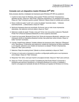 63Configuração para SO Windows
Configuração da opção Bluetooth
2/3/2016 ZD420 Manual do usuário 212485-091 Rev. A
Conexão com um dispositivo mestre Windows XP®
SP2
Este processo aborda a instalação da impressora para Windows XP SP2 (ou posterior)
1. A partir do menu Iniciar do Windows, abra a janela “Printers and Faxes” (Impressoras e
aparelhos de fax). Clique em “Add Printer” (Adicionar impressora) e um assistente será iniciado.
Clique em “Next” (Avançar) quando a janela “Welcome” (Boas-vindas) for exibida para continuar.
2. Deixe o botão de opção “Local” com a caixa de seleção “Automatic detect ...” (Detectar
automaticamente ...) selecionados e clique em “Next”.
3. Nenhuma impressora deve ser encontrada. Se houver uma ou mais novas impressoras
detectadas, não selecione nenhuma delas e clique em “Next”.
4. Selecione o botão de opção “Create a new port” (Criar uma nova porta) e selecione “Bluetooth
Printer Port” (Porta de impressora Bluetooth) no menu suspenso associado.
5. A partir da nova janela “Bluetooth Printer Port” (Porta de impressora Bluetooth), selecione a sua
impressora dentre os dispositivos Bluetooth da lista. Isso pode levar vários minutos. Clique no
botão “Connect” (Conectar).
6. A janela “Install Printer Software” (Instalar software de impressora) abre. Selecione “ZDesigner”
como “Manufacture” (Fabricante) para selecionar modelos de impressoras da Zebra suportados
e, em seguida, selecione o seu modelo de impressora na seleção “Printers” (Impressoras).
Clique em “Next” para continuar.
7. Selecione “Keep the existing drivers” (Manter os drivers existentes) e clique em “Next”.
8. Forneça um nome para a impressora e escolha a configuração padrão para a sua impressora
como desejar. Clique em “Next” (Avançar).
9. Responda “Yes” (Sim), você quer imprimir uma página de teste. Clique em “Next” para continuar.
10. Clique em “Finish” (Concluir) na janela “Completing the Add Printer Wizard” (Concluindo o
Assistente para adicionar impressora) e a impressora Bluetooth irá concluir a instalação e
imprimir uma página de impressão de teste do Windows (um logotipo do Windows no mínimo).
 