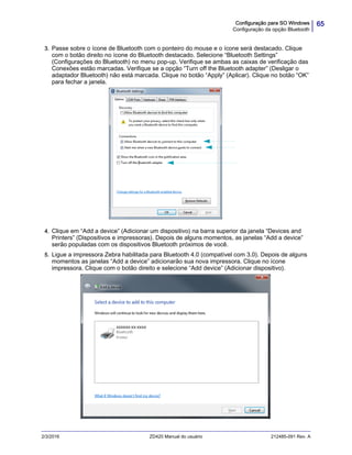 65Configuração para SO Windows
Configuração da opção Bluetooth
2/3/2016 ZD420 Manual do usuário 212485-091 Rev. A
3. Passe sobre o ícone de Bluetooth com o ponteiro do mouse e o ícone será destacado. Clique
com o botão direito no ícone do Bluetooth destacado. Selecione “Bluetooth Settings”
(Configurações do Bluetooth) no menu pop-up. Verifique se ambas as caixas de verificação das
Conexões estão marcadas. Verifique se a opção “Turn off the Bluetooth adapter” (Desligar o
adaptador Bluetooth) não está marcada. Clique no botão “Apply” (Aplicar). Clique no botão “OK”
para fechar a janela.
4. Clique em “Add a device” (Adicionar um dispositivo) na barra superior da janela “Devices and
Printers” (Dispositivos e impressoras). Depois de alguns momentos, as janelas “Add a device”
serão populadas com os dispositivos Bluetooth próximos de você.
5. Ligue a impressora Zebra habilitada para Bluetooth 4.0 (compatível com 3.0). Depois de alguns
momentos as janelas “Add a device” adicionarão sua nova impressora. Clique no ícone
impressora. Clique com o botão direito e selecione “Add device” (Adicionar dispositivo).
 