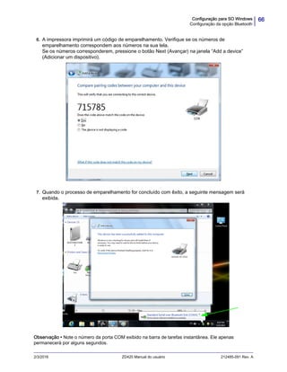 66Configuração para SO Windows
Configuração da opção Bluetooth
2/3/2016 ZD420 Manual do usuário 212485-091 Rev. A
6. A impressora imprimirá um código de emparelhamento. Verifique se os números de
emparelhamento correspondem aos números na sua tela.
Se os números corresponderem, pressione o botão Next (Avançar) na janela “Add a device”
(Adicionar um dispositivo).
7. Quando o processo de emparelhamento for concluído com êxito, a seguinte mensagem será
exibida.
Observação • Note o número da porta COM exibido na barra de tarefas instantânea. Ele apenas
permanecerá por alguns segundos.
 