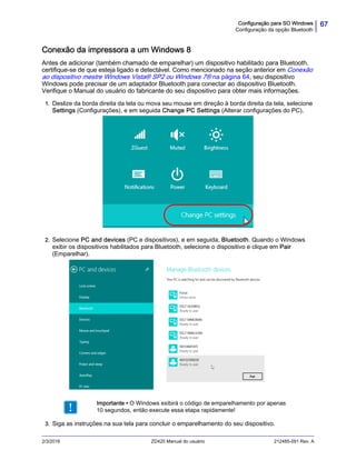 67Configuração para SO Windows
Configuração da opção Bluetooth
2/3/2016 ZD420 Manual do usuário 212485-091 Rev. A
Conexão da impressora a um Windows 8
Antes de adicionar (também chamado de emparelhar) um dispositivo habilitado para Bluetooth,
certifique-se de que esteja ligado e detectável. Como mencionado na seção anterior em Conexão
ao dispositivo mestre Windows Vista® SP2 ou Windows 7® na página 64, seu dispositivo
Windows pode precisar de um adaptador Bluetooth para conectar ao dispositivo Bluetooth.
Verifique o Manual do usuário do fabricante do seu dispositivo para obter mais informações.
1. Deslize da borda direita da tela ou mova seu mouse em direção à borda direita da tela, selecione
Settings (Configurações), e em seguida Change PC Settings (Alterar configurações do PC).
.
2. Selecione PC and devices (PC e dispositivos), e em seguida, Bluetooth. Quando o Windows
exibir os dispositivos habilitados para Bluetooth, selecione o dispositivo e clique em Pair
(Emparelhar).
3. Siga as instruções na sua tela para concluir o emparelhamento do seu dispositivo.
Importante • O Windows exibirá o código de emparelhamento por apenas
10 segundos, então execute essa etapa rapidamente!
 