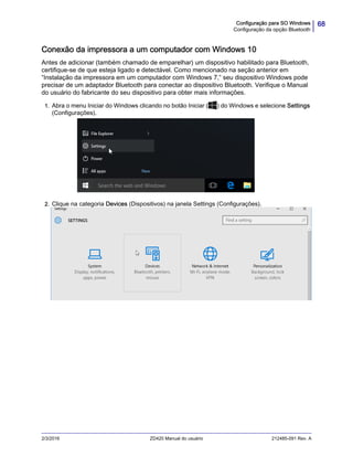 68Configuração para SO Windows
Configuração da opção Bluetooth
2/3/2016 ZD420 Manual do usuário 212485-091 Rev. A
Conexão da impressora a um computador com Windows 10
Antes de adicionar (também chamado de emparelhar) um dispositivo habilitado para Bluetooth,
certifique-se de que esteja ligado e detectável. Como mencionado na seção anterior em
“Instalação da impressora em um computador com Windows 7,” seu dispositivo Windows pode
precisar de um adaptador Bluetooth para conectar ao dispositivo Bluetooth. Verifique o Manual
do usuário do fabricante do seu dispositivo para obter mais informações.
1. Abra o menu Iniciar do Windows clicando no botão Iniciar ( ) do Windows e selecione Settings
(Configurações).
.
2. Clique na categoria Devices (Dispositivos) na janela Settings (Configurações).
 