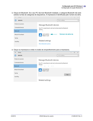 69Configuração para SO Windows
Configuração da opção Bluetooth
2/3/2016 ZD420 Manual do usuário 212485-091 Rev. A
3. Clique em Bluetooth. Se o seu PC não tiver Bluetooth instalado, a categoria Bluetooth não será
exibida na lista de categorias de dispositivos. A impressora é identificada pelo número de série.
4. Clique na impressora e então no botão de emparelhamento para a impressora.
Número de série da
 