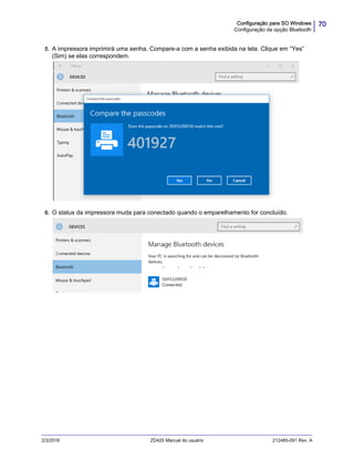 70Configuração para SO Windows
Configuração da opção Bluetooth
2/3/2016 ZD420 Manual do usuário 212485-091 Rev. A
5. A impressora imprimirá uma senha. Compare-a com a senha exibida na tela. Clique em “Yes”
(Sim) se elas correspondem.
6. O status da impressora muda para conectado quando o emparelhamento for concluído.
 