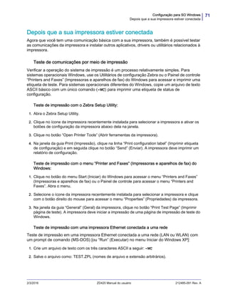 71Configuração para SO Windows
Depois que a sua impressora estiver conectada
2/3/2016 ZD420 Manual do usuário 212485-091 Rev. A
Depois que a sua impressora estiver conectada
Agora que você tem uma comunicação básica com a sua impressora, também é possível testar
as comunicações da impressora e instalar outros aplicativos, drivers ou utilitários relacionados à
impressora.
Teste de comunicações por meio de impressão
Verificar a operação do sistema de impressão é um processo relativamente simples. Para
sistemas operacionais Windows, use os Utilitários de configuração Zebra ou o Painel de controle
“Printers and Faxes” (Impressoras e aparelhos de fax) do Windows para acessar e imprimir uma
etiqueta de teste. Para sistemas operacionais diferentes do Windows, copie um arquivo de texto
ASCII básico com um único comando (~WC) para imprimir uma etiqueta de status de
configuração.
Teste de impressão com o Zebra Setup Utility:
1. Abra o Zebra Setup Utility.
2. Clique no ícone da impressora recentemente instalada para selecionar a impressora e ativar os
botões de configuração da impressora abaixo dela na janela.
3. Clique no botão “Open Printer Tools” (Abrir ferramentas da impressora).
4. Na janela da guia Print (Impressão), clique na linha “Print configuration label” (Imprimir etiqueta
de configuração) e em seguida clique no botão “Send” (Enviar). A impressora deve imprimir um
relatório de configuração.
Teste de impressão com o menu “Printer and Faxes” (Impressoras e aparelhos de fax) do
Windows:
1. Clique no botão do menu Start (Iniciar) do Windows para acessar o menu “Printers and Faxes”
(Impressoras e aparelhos de fax) ou o Painel de controle para acessar o menu “Printers and
Faxes”. Abra o menu.
2. Selecione o ícone da impressora recentemente instalada para selecionar a impressora e clique
com o botão direito do mouse para acessar o menu “Properties” (Propriedades) da impressora.
3. Na janela da guia “General” (Geral) da impressora, clique no botão “Print Test Page” (Imprimir
página de teste). A impressora deve iniciar a impressão de uma página de impressão de teste do
Windows.
Teste de impressão com uma impressora Ethernet conectada a uma rede
Teste de impressão em uma impressora Ethernet conectada a uma rede (LAN ou WLAN) com
um prompt de comando (MS-DOS) [ou “Run” (Executar) no menu Iniciar do Windows XP]:
1. Crie um arquivo de texto com os três caracteres ASCII a seguir: ~WC
2. Salve o arquivo como: TEST.ZPL (nomes de arquivo e extensão arbitrários).
 