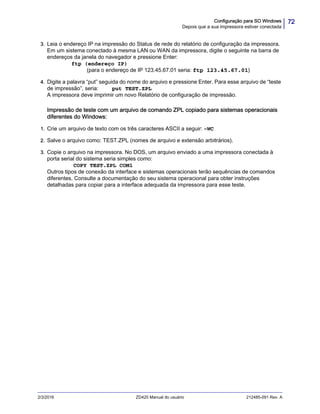 72Configuração para SO Windows
Depois que a sua impressora estiver conectada
2/3/2016 ZD420 Manual do usuário 212485-091 Rev. A
3. Leia o endereço IP na impressão do Status de rede do relatório de configuração da impressora.
Em um sistema conectado à mesma LAN ou WAN da impressora, digite o seguinte na barra de
endereços da janela do navegador e pressione Enter:
ftp (endereço IP)
(para o endereço de IP 123.45.67.01 seria: ftp 123.45.67.01)
4. Digite a palavra “put” seguida do nome do arquivo e pressione Enter. Para esse arquivo de “teste
de impressão”, seria: put TEST.ZPL
A impressora deve imprimir um novo Relatório de configuração de impressão.
Impressão de teste com um arquivo de comando ZPL copiado para sistemas operacionais
diferentes do Windows:
1. Crie um arquivo de texto com os três caracteres ASCII a seguir: ~WC
2. Salve o arquivo como: TEST.ZPL (nomes de arquivo e extensão arbitrários).
3. Copie o arquivo na impressora. No DOS, um arquivo enviado a uma impressora conectada à
porta serial do sistema seria simples como:
COPY TEST.ZPL COM1
Outros tipos de conexão da interface e sistemas operacionais terão sequências de comandos
diferentes. Consulte a documentação do seu sistema operacional para obter instruções
detalhadas para copiar para a interface adequada da impressora para esse teste.
 