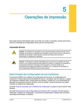 2/3/2016 ZD420 Manual do usuário 212485-091 Rev. A
5
Operações de impressão
Esta seção fornece informações sobre como lidar com mídia e impressão, suporte para fonte e
idioma e a definição de configurações menos comuns da impressora.
Impressão térmica
Determinação das configurações da sua impressora
A impressora ZD420 usa o relatório de configuração para fornecer as configurações da
impressora. O status operacional (tonalidade de escuro, velocidade, tipo de mídia etc.), opções
da impressora instalada (rede, configurações da interface, cortador etc.) e as informações de
descrição da impressora (número de série, nome do modelo, versão do firmware etc.) estão
incluídos no relatório de configuração.
Consulte Teste de impressão com o Relatório de configuração na página 42 para imprimir essa
etiqueta.
Consulte Gerenciamento das configurações da impressora ZPL na página 153 para ajudar a
interpretar o relatório de configuração, o comando de programação e estados dos comandos
associados identificados no relatório.
Cuidado • O cabeçote de impressão se torna quente enquanto está imprimindo. Como
proteção contra danos ao cabeçote de impressão e risco de danos físicos, evite tocar no
cabeçote de impressão. Utilize apenas a caneta de limpeza para executar a
manutenção no cabeçote de impressão.
Cuidado • A descarga da energia eletrostática que se acumula na superfície do corpo
humano ou em outras superfícies pode danificar ou destruir o cabeçote de impressão ou
componentes eletrônicos utilizados neste dispositivo. Você deve observar os
procedimentos de segurança estática ao trabalhar com o cabeçote de impressão ou
com componentes eletrônicos sob a tampa superior.
 