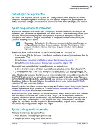 74Operações de impressão
Substituição de suprimentos
2/3/2016 ZD420 Manual do usuário 212485-091 Rev. A
Substituição de suprimentos
Se a mídia (fita, etiquetas, recibos, tíquetes etc.) se esgotarem durante a impressão, deixe a
energia da impressora ligada ao recarregar (se você desligar a impressora, poderá perder os
dados). Depois de carregar uma nova mídia, pressione o botão “Feed” (Avançar) para reiniciar.
Ajuste da qualidade da impressão
A qualidade da impressão é afetada pela configuração de calor (densidade) do cabeçote de
impressão, pela velocidade de impressão e pela mídia em uso. Tente estas configurações para
descobrir a melhor combinação para o seu aplicativo. A qualidade da impressão pode ser
configurada com a rotina “Configure Print Quality” (Configurar qualidade de impressão) dos
Utilitários de configuração Zebra.
A configuração de tonalidade de escuro (ou densidade) pode ser controlada por:
• O comando de ZPL Set Darkness (~SD - Definir tonalidade de escuro) (consulte seu Guia de
programação ZPL).
• Consulte Ajuste manual da tonalidade de escuro da impressão na página 117
• Consulte Controle de tonalidades de escuro do operador na página 100
Se perceber que a velocidade da impressão precisa ser ajustada, use:
• O driver de impressora do Windows ou um software aplicativo como o ZebraDesigner ™ .
• O comando Print Rate (^PR - Taxa de impressão) (consulte seu Guia de programação ZPL).
Use o “Relatório de qualidade de impressão” da impressora (também conhecido como Autoteste
de AVANÇO) para imprimir um conjunto de etiquetas para ajudar a identificar as configurações
de TONALIDADES DE ESCURO e VELOCIDADE para otimizar a impressão geral e a qualidade
dos códigos de barra. Consulte Relatório de qualidade da impressão (autoteste AVANÇAR)
na página 105 para obter mais detalhes.
As configurações de mídia da impressora podem ser verificadas por meio da impressão de uma
etiqueta de Configuração da impressora. Consulte Teste de impressão com o Relatório de
configuração na página 42 para obter mais detalhes.
A distância máxima que a detecção e o sensor automático de tipo de mídia verificarão pode ser
reduzida usando o comando ZPL Maximum Label Length (^ML - Comprimento máximo da
etiqueta). Recomenda-se que essa distância seja definida como não menos que duas vezes a
etiqueta mais longa sendo impressa. Se a etiqueta mais longa sendo impressa for uma com
2 por 6 pol., a distância máxima de detecção do comprimento da etiqueta (mídia) pode ser
reduzida da distância padrão de 39 pol. para 12 pol.
Ajuste da largura de impressão
A largura de impressão deve ser definida:
• Antes de usar a impressora pela primeira vez.
• Sempre que mudar a largura da mídia em uso.
Observação • Os fabricantes de mídia podem ter recomendações específicas para as
configurações de velocidade da sua impressora e da mídia. Alguns tipos de mídias
possuem velocidades máximas mais baixas do que a velocidade máxima da sua
impressora.
 