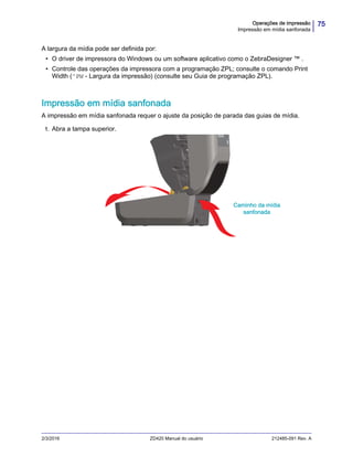 75Operações de impressão
Impressão em mídia sanfonada
2/3/2016 ZD420 Manual do usuário 212485-091 Rev. A
A largura da mídia pode ser definida por:
• O driver de impressora do Windows ou um software aplicativo como o ZebraDesigner ™ .
• Controle das operações da impressora com a programação ZPL; consulte o comando Print
Width (^PW - Largura da impressão) (consulte seu Guia de programação ZPL).
Impressão em mídia sanfonada
A impressão em mídia sanfonada requer o ajuste da posição de parada das guias de mídia.
1. Abra a tampa superior.
Caminho da mídia
sanfonada
 
