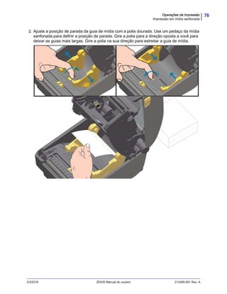 76Operações de impressão
Impressão em mídia sanfonada
2/3/2016 ZD420 Manual do usuário 212485-091 Rev. A
2. Ajuste a posição de parada da guia de mídia com a polia dourada. Use um pedaço da mídia
sanfonada para definir a posição de parada. Gire a polia para a direção oposta a você para
deixar as guias mais largas. Gire a polia na sua direção para estreitar a guia de mídia.
 