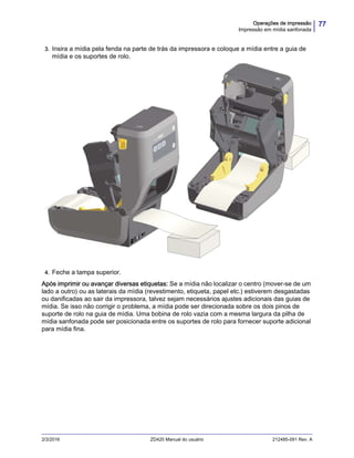 77Operações de impressão
Impressão em mídia sanfonada
2/3/2016 ZD420 Manual do usuário 212485-091 Rev. A
3. Insira a mídia pela fenda na parte de trás da impressora e coloque a mídia entre a guia de
mídia e os suportes de rolo.
4. Feche a tampa superior.
Após imprimir ou avançar diversas etiquetas: Se a mídia não localizar o centro (mover-se de um
lado a outro) ou as laterais da mídia (revestimento, etiqueta, papel etc.) estiverem desgastadas
ou danificadas ao sair da impressora, talvez sejam necessários ajustes adicionais das guias de
mídia. Se isso não corrigir o problema, a mídia pode ser direcionada sobre os dois pinos de
suporte de rolo na guia de mídia. Uma bobina de rolo vazia com a mesma largura da pilha de
mídia sanfonada pode ser posicionada entre os suportes de rolo para fornecer suporte adicional
para mídia fina.
 