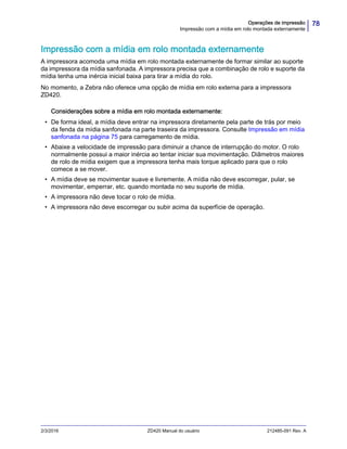 78Operações de impressão
Impressão com a mídia em rolo montada externamente
2/3/2016 ZD420 Manual do usuário 212485-091 Rev. A
Impressão com a mídia em rolo montada externamente
A impressora acomoda uma mídia em rolo montada externamente de formar similar ao suporte
da impressora da mídia sanfonada. A impressora precisa que a combinação de rolo e suporte da
mídia tenha uma inércia inicial baixa para tirar a mídia do rolo.
No momento, a Zebra não oferece uma opção de mídia em rolo externa para a impressora
ZD420.
Considerações sobre a mídia em rolo montada externamente:
• De forma ideal, a mídia deve entrar na impressora diretamente pela parte de trás por meio
da fenda da mídia sanfonada na parte traseira da impressora. Consulte Impressão em mídia
sanfonada na página 75 para carregamento de mídia.
• Abaixe a velocidade de impressão para diminuir a chance de interrupção do motor. O rolo
normalmente possui a maior inércia ao tentar iniciar sua movimentação. Diâmetros maiores
de rolo de mídia exigem que a impressora tenha mais torque aplicado para que o rolo
comece a se mover.
• A mídia deve se movimentar suave e livremente. A mídia não deve escorregar, pular, se
movimentar, emperrar, etc. quando montada no seu suporte de mídia.
• A impressora não deve tocar o rolo de mídia.
• A impressora não deve escorregar ou subir acima da superfície de operação.
 
