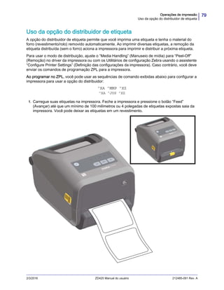 79Operações de impressão
Uso da opção do distribuidor de etiqueta
2/3/2016 ZD420 Manual do usuário 212485-091 Rev. A
Uso da opção do distribuidor de etiqueta
A opção do distribuidor de etiqueta permite que você imprima uma etiqueta e tenha o material do
forro (revestimento/rolo) removido automaticamente. Ao imprimir diversas etiquetas, a remoção da
etiqueta distribuída (sem o forro) aciona a impressora para imprimir e distribuir a próxima etiqueta.
Para usar o modo de distribuição, ajuste o “Media Handling” (Manuseio de mídia) para “Peel-Off”
(Remoção) no driver da impressora ou com os Utilitários de configuração Zebra usando o assistente
“Configure Printer Settings” (Definição das configurações da impressora). Caso contrário, você deve
enviar os comandos de programação ZPL para a impressora.
Ao programar no ZPL, você pode usar as sequências de comando exibidas abaixo para configurar a
impressora para usar a opção do distribuidor:
^XA ^MMP ^XZ
^XA ^JUS ^XZ
1. Carregue suas etiquetas na impressora. Feche a impressora e pressione o botão “Feed”
(Avançar) até que um mínimo de 100 milímetros ou 4 polegadas de etiquetas expostas saia da
impressora. Você pode deixar as etiquetas em um revestimento.
 