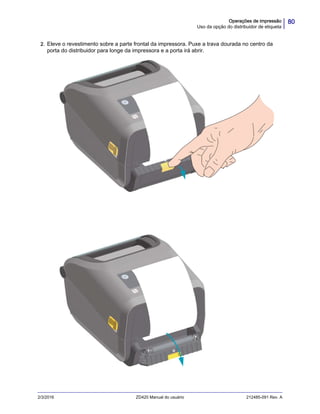 80Operações de impressão
Uso da opção do distribuidor de etiqueta
2/3/2016 ZD420 Manual do usuário 212485-091 Rev. A
2. Eleve o revestimento sobre a parte frontal da impressora. Puxe a trava dourada no centro da
porta do distribuidor para longe da impressora e a porta irá abrir.
 