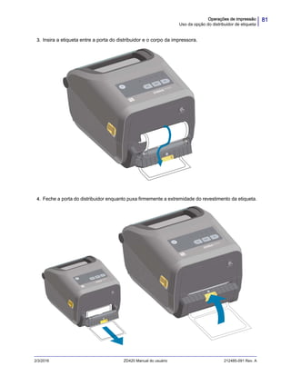 81Operações de impressão
Uso da opção do distribuidor de etiqueta
2/3/2016 ZD420 Manual do usuário 212485-091 Rev. A
3. Insira a etiqueta entre a porta do distribuidor e o corpo da impressora.
4. Feche a porta do distribuidor enquanto puxa firmemente a extremidade do revestimento da etiqueta.
 