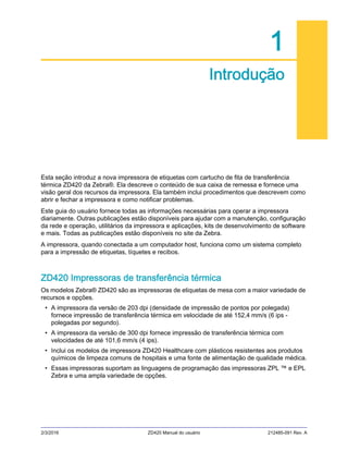 2/3/2016 ZD420 Manual do usuário 212485-091 Rev. A
1
Introdução
Esta seção introduz a nova impressora de etiquetas com cartucho de fita de transferência
térmica ZD420 da Zebra®. Ela descreve o conteúdo de sua caixa de remessa e fornece uma
visão geral dos recursos da impressora. Ela também inclui procedimentos que descrevem como
abrir e fechar a impressora e como notificar problemas.
Este guia do usuário fornece todas as informações necessárias para operar a impressora
diariamente. Outras publicações estão disponíveis para ajudar com a manutenção, configuração
da rede e operação, utilitários da impressora e aplicações, kits de desenvolvimento de software
e mais. Todas as publicações estão disponíveis no site da Zebra.
A impressora, quando conectada a um computador host, funciona como um sistema completo
para a impressão de etiquetas, tíquetes e recibos.
ZD420 Impressoras de transferência térmica
Os modelos Zebra® ZD420 são as impressoras de etiquetas de mesa com a maior variedade de
recursos e opções.
• A impressora da versão de 203 dpi (densidade de impressão de pontos por polegada)
fornece impressão de transferência térmica em velocidade de até 152,4 mm/s (6 ips -
polegadas por segundo).
• A impressora da versão de 300 dpi fornece impressão de transferência térmica com
velocidades de até 101,6 mm/s (4 ips).
• Inclui os modelos de impressora ZD420 Healthcare com plásticos resistentes aos produtos
químicos de limpeza comuns de hospitais e uma fonte de alimentação de qualidade médica.
• Essas impressoras suportam as linguagens de programação das impressoras ZPL ™ e EPL
Zebra e uma ampla variedade de opções.
 