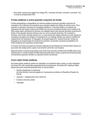 84Operações de impressão
Fontes da impressora
2/3/2016 ZD420 Manual do usuário 212485-091 Rev. A
• Para obter suporte para página de código ZPL, incluindo Unicode, consulte o comando ^CI
no Guia do programador ZPL.
Fontes asiáticas e outros grandes conjuntos de fontes
Fontes pictográficas e ideográficas de idiomas asiáticos possuem grandes conjuntos de
caracteres com milhares de caracteres que suportam página de código de idioma único. Para
suportar os grandes conjuntos de caracteres asiáticos, o mercado adotou um sistema de
caracteres de byte duplo (máximo de 67840) em vez dos caracteres de byte único (máximo de
256) usado pelos caracteres de idiomas com alfabeto latino para abordar grandes conjuntos de
fontes. Para abordar diversos idiomas com um único conjunto de fontes, foi inventado o
Unicode. Uma fonte Unicode suporta um ou mais pontos de código (relacione-os aos mapas de
caracteres da página de código) e é acessada em um método padrão que resolve conflitos de
mapeamento de caracteres. A linguagem de programação ZPL suporta Unicode. Ambas as
linguagens de programação da impressora suportam os grandes conjuntos pictográficos de
fontes asiáticas de caracteres de byte duplo.
O número de fontes que pode ser baixado depende da quantidade de memória flash disponível
que ainda não esteja sendo usada e do tamanho da fonte a ser baixada.
Algumas fontes Unicode são grandes como fonte Arial Unicode da Microsoft (23 MB) disponíveis
da Microsoft ou a fonte Andale (22 MB) oferecida pela Zebra. Esses conjuntos de fontes grandes
normalmente suportam também um grande número de idiomas.
Como obter fontes asiáticas
As fontes bitmap asiáticas podem ser baixadas na impressora pelo usuário ou pelo integrador.
As fontes ZPL são compradas separadamente da impressora. As fontes EPL asiáticas estão
disponíveis para download gratuitamente no site da Zebra.
• Chinês simplificado e tradicional
(A fonte SimSun é pré-carregada em impressoras vendidas na República Popular da
China)
• Japonês — Mapeamento JIS e Shift-JIS
• Coreano incluindo Johab
• Tailandês
 