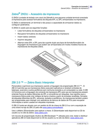 85Operações de impressão
Zebra® ZKDU – Acessório da impressora
2/3/2016 ZD420 Manual do usuário 212485-091 Rev. A
Zebra®
ZKDU – Acessório da impressora
O ZKDU (unidade de teclado com visor) da Zebra® é uma pequena unidade terminal conectada
à impressora para acessar formulários de etiqueta EPL ou ZPL armazenados na impressora.
O ZKDU é estritamente um terminal e não possui a capacidade de armazenar dados ou
configurar parâmetros.
O ZKDU é usado para as seguintes funções:
• Listar formulários de etiquetas armazenados na impressora
• Recuperar formulários de etiquetas armazenados na impressora
• Inserir dados variáveis
• Imprimir etiquetas
• Alternar entre EPL e ZPL para dar suporte duplo aos tipos de formato/formulário de
linguagem da impressora que podem ser armazenados em muitos modelos futuros de
impressoras de etiquetas Zebra.
ZBI 2.0 ™ — Zebra Basic Interpreter
Personalize e aprimore sua impressora usando a linguagem de programação ZBI 2.0 ™ . O
ZBI 2.0 permite que as impressoras Zebra executem aplicativos e recebam entradas de
balanças, scanners e outros periféricos sem nenhuma conexão a um computador ou rede. O ZBI
2.0 funciona com a linguagem de comando de impressora ZPL para que as impressoras possam
entender fluxos de dados diferentes de ZPL e convertê-los em etiquetas. Isso significa que a
impressora Zebra pode criar códigos de barra e textos a partir de entradas recebidas, formatos
de etiquetas diferentes de ZPL, sensores, teclados e periféricos. As impressoras também podem
ser programadas para interagir com aplicativos de bancos de dados de PCs para recuperar
informações a serem usadas em etiquetas impressas.
O ZBI 2.0 pode ser ativado com um pedido do Kit de chave do ZBI 2.0 ou com a aquisição de
uma chave na loja do ZBI 2.0 pelo site www.zebra.com/software.
Use o utilitário ZDownloader para aplicar a chave. O Zdownloader está disponível no CD do
usuário ou no site da Zebra: www.zebra.com.
Um recurso de programação intuitivo do ZBI-Developer ™ utilizado para criar, testar e distribuir
aplicativos ZBI 2.0 está disponível no CD do usuário ou no site da Zebra: www.zebra.com.
 