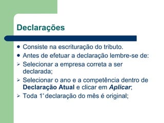 Declarações Consiste na escrituração do tributo. Antes de efetuar a declaração lembre-se de: Selecionar a empresa correta a ser declarada; Selecionar o ano e a competência dentro de  Declaração Atual  e clicar em  Aplicar ; Toda 1 ª  declaração do mês é original; 