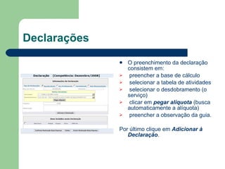 Declarações O preenchimento da declaração consistem em: preencher a base de cálculo selecionar a tabela de atividades selecionar o desdobramento (o serviço) clicar em  pegar alíquota  (busca automaticamente a alíquota) preencher a observação da guia.  Por último clique em  Adicionar à Declaração . 