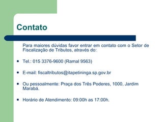 Contato Para maiores dúvidas favor entrar em contato com o Setor de  Fiscalização de Tributos, através do: Tel.: 015 3376-9600 (Ramal 9563) E-mail:  [email_address] Ou pessoalmente: Praça dos Três Poderes, 1000, Jardim Marabá. Horário de Atendimento: 09:00h as 17:00h. 