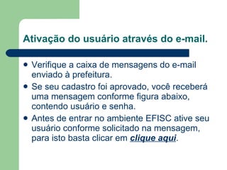 Ativação do usuário através do e-mail. Verifique a caixa de mensagens do e-mail enviado à prefeitura. Se seu cadastro foi aprovado, você receberá uma mensagem conforme figura abaixo, contendo usuário e senha. Antes de entrar no ambiente EFISC ative seu usuário conforme solicitado na mensagem, para isto basta clicar em  clique aqui .  