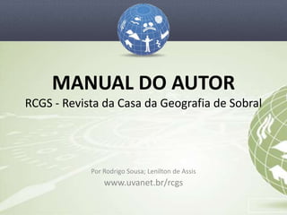 MANUAL DO AUTOR
RCGS - Revista da Casa da Geografia de Sobral




            Por Rodrigo Sousa; Lenilton de Assis
                www.uvanet.br/rcgs
 