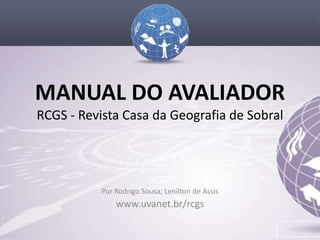 MANUAL DO AVALIADOR
RCGS - Revista Casa da Geografia de Sobral




           Por Rodrigo Sousa; Lenilton de Assis
               www.uvanet.br/rcgs
 
