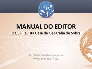 MANUAL DO EDITOR
RCGS - Revista Casa da Geografia de Sobral




           Por Rodrigo Sousa; Lenilton de Assis
               www.uvanet.br/rcgs
 