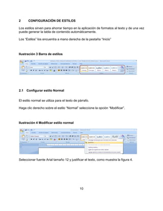 10
2 CONFIGURACIÓN DE ESTILOS
Los estilos sirven para ahorrar tiempo en la aplicación de formatos al texto y de una vez
puede generar la tabla de contenido automáticamente.
Los “Estilos” los encuentra a mano derecha de la pestaña “Inicio”
Ilustración 3 Barra de estilos
2.1 Configurar estilo Normal
El estilo normal se utiliza para el texto de párrafo.
Haga clic derecho sobre el estilo “Normal” seleccione la opción “Modificar”.
Ilustración 4 Modificar estilo normal
Seleccionar fuente Arial tamaño 12 y justificar el texto, como muestra la figura 4.
 