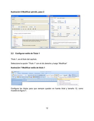 12
Ilustración 6 Modificar párrafo, paso 2
2.2 Configurar estilo de Título 1
Título 1, es el título del capítulo.
Seleccione la opción “Título 1” con el clic derecho y luego “Modificar”
Ilustración 7 Modificar estilo de título 1
Configure los títulos para que siempre queden en fuente Arial y tamaño 12, como
muestra la figura 7.
 