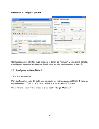 14
Ilustración 9 Configurar párrafo
Configuración del párrafo: haga click en el botón de “formato” y seleccione párrafo,
modifique el espaciado a 24 puntos. Interlineado sencillo como muestra la figura 8.
2.3 Configurar estilo de Título 2
Título 2 es el Subtítulo
Para configurar el estilo de título dos, se siguen los mismos pasos del Estilo 1, pero se
escoge el botón “Título 2” de la barra de estilos, como muestra la figura 9.
Seleccione la opción “Título 2” con el clic derecho y luego “Modificar”
 