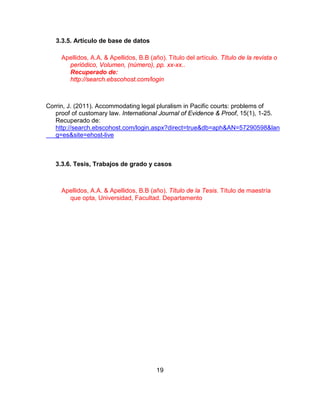19
3.3.5. Artículo de base de datos
Corrin, J. (2011). Accommodating legal pluralism in Pacific courts: problems of
proof of customary law. International Journal of Evidence & Proof, 15(1), 1-25.
Recuperado de:
http://search.ebscohost.com/login.aspx?direct=true&db=aph&AN=57290598&lan
g=es&site=ehost-live
3.3.6. Tesis, Trabajos de grado y casos
Apellidos, A.A. & Apellidos, B.B (año). Título de la Tesis. Título de maestría
que opta, Universidad, Facultad. Departamento
Apellidos, A.A. & Apellidos, B.B (año). Título del artículo. Título de la revista o
periódico, Volumen, (número), pp. xx-xx..
Recuperado de:
http://search.ebscohost.com/login
 