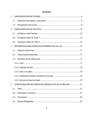 2
Contenido
1 CONFIGURACIÓN DE PÁGINA............................................................................... 4
1.1 Estructura del trabajo o manuscrito.................................................................... 5
1.2 Presentación del escrito ..................................................................................... 6
2 CONFIGURACIÓN DE ESTILOS ........................................................................... 10
2.1 Configurar estilo Normal................................................................................... 10
2.2 Configurar estilo de Título 1 ............................................................................. 12
2.3 Configurar estilo de Título 2 ............................................................................. 14
3 REFERENCIAS BIBLIOGRAFICAS NORMAS APA 6ta. Ed................................... 17
3.1 Listas de referencias ........................................................................................ 17
3.2 Orden de las referencias .................................................................................. 17
3.3 Ejemplos de las referencias: ............................................................................ 17
3.3.1. Libro: ............................................................................................................ 17
3.3.2. Capítulo de libro: .......................................................................................... 18
3.3.3. Libro con editor:............................................................................................ 18
3.3.4. Publicación seriada: periódicos o revistas.................................................... 18
3.3.5. Artículo de base de datos............................................................................. 19
4 CONFIGURACIÓN REFERENCIAS NORMAS APA EN WORD 2007................... 21
4.1 Citas ................................................................................................................. 21
4.2 Parafraseo o resumen...................................................................................... 21
4.3 Cita textual ....................................................................................................... 24
4.4 Insertar Bibliografía .......................................................................................... 25
 