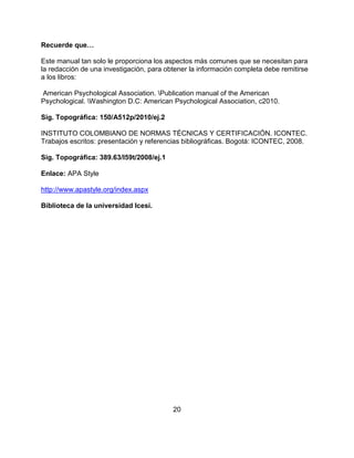 20
Recuerde que…
Este manual tan solo le proporciona los aspectos más comunes que se necesitan para
la redacción de una investigación, para obtener la información completa debe remitirse
a los libros:
American Psychological Association. Publication manual of the American
Psychological. Washington D.C: American Psychological Association, c2010.
Sig. Topográfica: 150/A512p/2010/ej.2
INSTITUTO COLOMBIANO DE NORMAS TÉCNICAS Y CERTIFICACIÓN. ICONTEC.
Trabajos escritos: presentación y referencias bibliográficas. Bogotá: ICONTEC, 2008.
Sig. Topográfica: 389.63/I59t/2008/ej.1
Enlace: APA Style
http://www.apastyle.org/index.aspx
Biblioteca de la universidad Icesi.
 