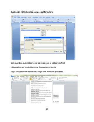 23
Ilustración 16 Rellene los campos del formulario
Esto guardará automáticamente los datos para la bibliografía final.
Ubique el cursor en el sitio donde desea agregar la cita
Vaya a la pestaña Referencias y haga click en la cita que desea.
 