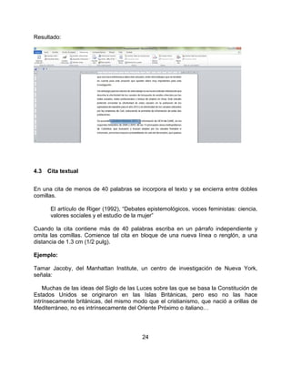 24
Resultado:
4.3 Cita textual
En una cita de menos de 40 palabras se incorpora el texto y se encierra entre dobles
comillas.
El artículo de Riger (1992), “Debates epistemológicos, voces feministas: ciencia,
valores sociales y el estudio de la mujer”
Cuando la cita contiene más de 40 palabras escriba en un párrafo independiente y
omita las comillas. Comience tal cita en bloque de una nueva línea o renglón, a una
distancia de 1.3 cm (1/2 pulg).
Ejemplo:
Tamar Jacoby, del Manhattan Institute, un centro de investigación de Nueva York,
señala:
Muchas de las ideas del Siglo de las Luces sobre las que se basa la Constitución de
Estados Unidos se originaron en las Islas Británicas, pero eso no las hace
intrínsecamente británicas, del mismo modo que el cristianismo, que nació a orillas de
Mediterráneo, no es intrínsecamente del Oriente Próximo o italiano…
 