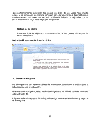 25
Los norteamericanos adoptaron los ideales del Siglo de las Luces hace mucho
tiempo, y los emplearon de manera particular para dar una forma a las instituciones
estadounidenses, las cuales se han visto sutilmente influidas y mejoradas por las
aportaciones de una larga serie de grupos inmigrantes.
• Nota al pie de página
Las notas al pie de página son notas aclaratorias del texto, no se utilizan para las
citas bibliográficas.
Ilustración 17 Insertar cita al pie de página
4.4 Insertar Bibliografía
Una bibliografía es una lista de fuentes de información, consultados o citadas para la
elaboración de una investigación.
Para insertar la bibliografía, usted debió haber ingresado las fuentes como se menciona
en la ilustración 16.
Ubíquese en la última página del trabajo o investigación que está realizando y haga clic
en “Bibliografía”.
 