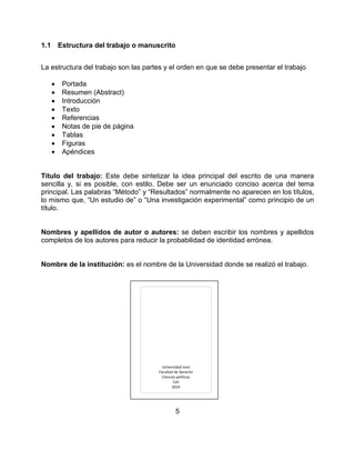 5
1.1 Estructura del trabajo o manuscrito
La estructura del trabajo son las partes y el orden en que se debe presentar el trabajo
• Portada
• Resumen (Abstract)
• Introducción
• Texto
• Referencias
• Notas de pie de página
• Tablas
• Figuras
• Apéndices
Título del trabajo: Este debe sintetizar la idea principal del escrito de una manera
sencilla y, si es posible, con estilo. Debe ser un enunciado conciso acerca del tema
principal. Las palabras “Método” y “Resultados” normalmente no aparecen en los títulos,
lo mismo que, “Un estudio de” o “Una investigación experimental” como principio de un
título.
Nombres y apellidos de autor o autores: se deben escribir los nombres y apellidos
completos de los autores para reducir la probabilidad de identidad errónea.
Nombre de la institución: es el nombre de la Universidad donde se realizó el trabajo.
Universidad Icesi
Facultad de Derecho
Ciencias políticas
Cali
2010
 