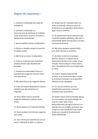 Regras de segurança :

1. Conhecer a localização das saídas de       14. Sempre que for necessário diluir um
emergência.                                   ácido concentrado, devemos adicionar
                                              lentamente e com agitação o ácido sobre a
2. Conhecer a localização e o                 água, nunca o contrário.
funcionamento de extintores de incêndio,
caixas de primeiros socorros, chuveiros e     15. No aquecimento de um tubo de ensaio
equipamento de protecção.                     contendo qualquer substância, não voltar a
                                              extremidade aberta do tubo para si ou para
3. Nunca trabalhar sozinho no laboratório.    outra pessoa próxima.

4. Efectuar o trabalho sempre em pé e ter     16. Não atirar qualquer material sólido
os cabelos atados.                            para dentro de pias ou lavatórios.

5. Não fumar ou comer no laboratório.         17. Ao testar o odor de um produto
                                              químico, deslocar os vapores que se
6. Todos os recipientes que contenham         desprendem do frasco com a mão, na sua
produtos devem estar devidamente              direcção. Nunca coloque o frasco sobre o
rotulados.                                    nariz. Atençãoeste teste nem sempre pode
                                              ser feito.
7. Conhecer as propriedades físicas e a
toxicidade dos reagentes antes de iniciar     18. Findo o trabalho experimental,
uma experiência.                              verificar, se as torneiras de água e de gás
                                              se encontram fechadas e se os aparelhos
8. Não deixar frascos de reagentes abertos.   eléctricos foram desligados.

9. Cuidar da limpeza adequada do material     19. Em caso de acidente, por mais
utilizado para não contaminar os              insignificante que pareça, comunicar
reagentes.                                    imediatamente ao professor.

10. Nunca deixar frascos contendo             20. Ácidos e bases (mesmo diluídos) devem
reagentes inflamáveis próximos duma           ser manuseados com muito cuidado. Se
chama.                                        tocarem a pele, lavar o local
                                              demoradamente com água corrente e em
11. Nunca aquecer um recipiente fechado.      seguida com um antídoto: para bases usar
                                              vinagre ou sumo diluído de limão e para
12. Evitar qualquer contacto dos reagentes    ácidos usar solução de bicarbonato de
com a pele.                                   sódio, NaHCO3(aq).

13. Usar a hotte para experiências em que
ocorra a liberação de gases ou vapores.
 