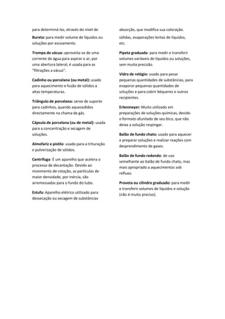 para determiná-las, através do nível de        absorção, que modifica sua coloração.
Bureta: para medir volume de líquidos ou       sólidas, evaporações lentas de líquidos,
soluções por escoamento.                       etc.

Trompa de vácuo: aproveita-se de uma           Pipeta graduada: para medir e transferir
corrente de água para aspirar o ar, por        volumes variáveis de líquidos ou soluções,
uma abertura lateral; é usada para as          sem muita precisão.
"filtrações a vácuo".
                                               Vidro de relógio: usado para pesar
Cadinho ou porcelana (ou metal): usado         pequenas quantidades de substâncias, para
para aquecimento e fusão de sólidos a          evaporar pequenas quantidades de
altas temperaturas.                            soluções e para cobrir béqueres e outros
                                               recipientes.
Triângulo de porcelana: serve de suporte
para cadinhos, quando aquecedidos              Erlenmeyer: Muito utilizado em
directamente na chama de gás.                  preparações de soluções químicas, devido
                                               o formato afunilado de seu bico, que não
Cápsula de porcelana (ou de metal): usada
                                               deixa a solução respingar.
para a concentração e secagem de
soluções.                                      Balão de fundo chato: usado para aquecer
                                               e preparar soluções e realizar reações com
Almofariz e pistilo: usado para a trituração   desprendimento de gases.
e pulverização de sólidos.
                                               Balão de fundo redondo: de uso
Centrífuga: É um aparelho que acelera o        semelhante ao balão de fundo chato, mas
processo de decantação. Devido ao              mais apropriado a aquecimentos sob
movimento de rotação, as partículas de
                                               refluxo.
maior densidade, por inércia, são
arremessadas para o fundo do tubo.             Proveta ou cilindro graduado: para medir
                                               e transferir volumes de líquidos e solução
Estufa: Aparelho elétrico utilizado para       (não é muito preciso).
dessecação ou secagem de substâncias
 