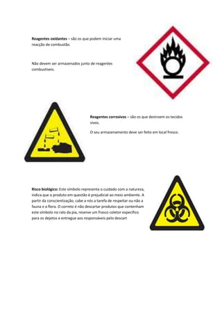 Reagentes oxidantes – são os que podem iniciar uma
reacção de combustão.



Não devem ser armazenados junto de reagentes
combustíveis.




                                   Reagentes corrosivos – são os que destroem os tecidos
                                   vivos.

                                   O seu armazenamento deve ser feito em local fresco.




Risco biológico: Este símbolo representa o cuidado com a natureza,
indica que o produto em questão é prejudicial ao meio ambiente. A
partir da conscientização, cabe a nós a tarefa de respeitar ou não a
fauna e a flora. O correto é não descartar produtos que contenham
este símbolo no ralo da pia, reserve um frasco coletor específico
para os dejetos e entregue aos responsáveis pelo descart
 