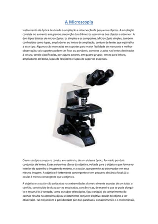A Microscopia
Instrumento de óptica destinado à ampliação e observação de pequenos objetos. A ampliação
consiste no aumento em grande proporção dos diâmetros aparentes dos objetos a observar. A
dois tipos básicos de microscópios: os simples e os compostos. Microscópio simples, também
conhecidos como lupas, ampliadores ou lentes de ampliação, contam de lentes que eqüivalha
a esse tipo. Algumas são montadas em suportes para maior facilidade de manuseio e melhor
observação; tais suportes podem ser fixos ou portáveis, como os usados nas lentes destinados
à leitura, sendo classificadas, por alguns autores, em quatro grupos: lentes para leitura,
ampliadores de bolso, lupas de relojoeiro e lupas de suportes especiais.




O microscópio composto consta, em essência, de um sistema óptico formado por dois
conjuntos de lentes. Esses conjuntos são os da objetiva, voltada para o objeto e que forma no
interior do aparelho a imagem do mesmo, e a ocular, que permite ao observador ver essa
mesma imagem. A objetiva é fortemente convergente e tem pequena distância focal; já a
ocular é menos convergente que a objetiva.

A objetiva e a ocular são colocadas nas extremidades diametralmente opostas de um tubo, o
canhão, constituído de duas partes encaixadas, concêntricas, de maneira que se pode alongá-
lo e encurtá-lo à vontade, como os tubos telescópios. Essa variação do comprimento do
canhão resulta na aproximação ou afastamento conjunto objetiva-ocular do objeto a ser
observado. Tal movimento é possibilitado por dois parafusos, o macromético e o micromético,
 