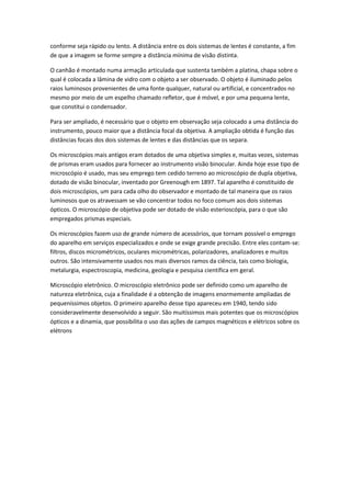 conforme seja rápido ou lento. A distância entre os dois sistemas de lentes é constante, a fim
de que a imagem se forme sempre a distância mínima de visão distinta.

O canhão é montado numa armação articulada que sustenta também a platina, chapa sobre o
qual é colocada a lâmina de vidro com o objeto a ser observado. O objeto é iluminado pelos
raios luminosos provenientes de uma fonte qualquer, natural ou artificial, e concentrados no
mesmo por meio de um espelho chamado refletor, que é móvel, e por uma pequena lente,
que constitui o condensador.

Para ser ampliado, é necessário que o objeto em observação seja colocado a uma distância do
instrumento, pouco maior que a distância focal da objetiva. A ampliação obtida é função das
distâncias focais dos dois sistemas de lentes e das distâncias que os separa.

Os microscópios mais antigos eram dotados de uma objetiva simples e, muitas vezes, sistemas
de prismas eram usados para fornecer ao instrumento visão binocular. Ainda hoje esse tipo de
microscópio é usado, mas seu emprego tem cedido terreno ao microscópio de dupla objetiva,
dotado de visão binocular, inventado por Greenough em 1897. Tal aparelho é constituído de
dois microscópios, um para cada olho do observador e montado de tal maneira que os raios
luminosos que os atravessam se vão concentrar todos no foco comum aos dois sistemas
ópticos. O microscópio de objetiva pode ser dotado de visão esterioscópia, para o que são
empregados prismas especiais.

Os microscópios fazem uso de grande número de acessórios, que tornam possível o emprego
do aparelho em serviços especializados e onde se exige grande precisão. Entre eles contam-se:
filtros, discos micrométricos, oculares micrométricas, polarizadores, analizadores e muitos
outros. São intensivamente usados nos mais diversos ramos da ciência, tais como biologia,
metalurgia, espectroscopia, medicina, geologia e pesquisa científica em geral.

Microscópio eletrônico. O microscópio eletrônico pode ser definido como um aparelho de
natureza eletrônica, cuja a finalidade é a obtenção de imagens enormemente ampliadas de
pequeníssimos objetos. O primeiro aparelho desse tipo apareceu em 1940, tendo sido
consideravelmente desenvolvido a seguir. São muitíssimos mais potentes que os microscópios
ópticos e a dinamia, que possibilita o uso das ações de campos magnéticos e elétricos sobre os
elétrons
 