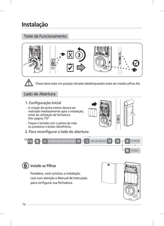Teste de Funcionamento
Lado de Abertura
74
Instalação
33
1. Configuração Inicial
Chave deve estar em posição retraída (desbloqueado) antes de instalar pilhas AA.
Toque o teclado com a palma da mão
ou pressione o botão Abre/Fecha.
A criação da senha mestre deverá ser
realizada imediatamente após a instalação,
antes da utilização da fechadura.
(Ver página 77)”
2. Para reconfigurar o lado de abertura:
Instale as Pilhas
Parabéns, você concluiu a instalação.
Leia com atenção o Manual de Instruções
para configurar sua fechadura.
M
Configurações da Fechadura
Finalizar
ContinuarLado de Abertura
-
-
 